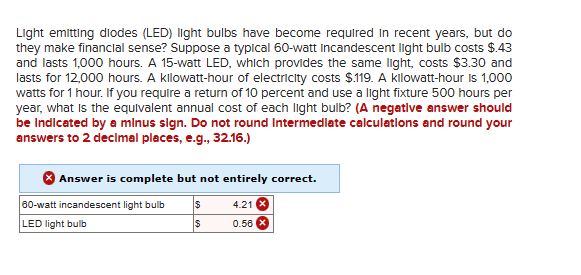 Light emitting diodes (LED) light bulbs have become required in recent years, but do
they make financial sense? Suppose a typical 60-watt Incandescent light bulb costs $.43
and lasts 1,000 hours. A 15-watt LED, which provides the same light, costs $3.30 and
lasts for 12,000 hours. A kilowatt-hour of electricity costs $.119. A kilowatt-hour is 1,000
watts for 1 hour. If you require a return of 10 percent and use a light fixture 500 hours per
year, what is the equivalent annual cost of each light bulb? (A negative answer should
be indicated by a minus sign. Do not round Intermediate calculations and round your
answers to 2 decimal places, e.g., 32.16.)
Answer is complete but not entirely correct.
S
4.21
$
0.56
60-watt incandescent light bulb
LED light bulb