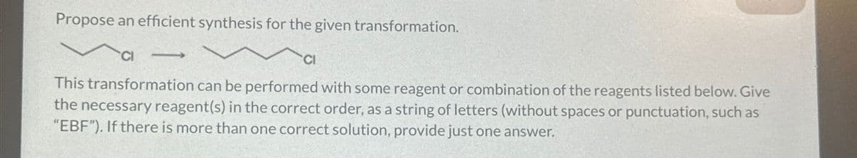 Propose an efficient synthesis for the given transformation.
->>
This transformation can be performed with some reagent or combination of the reagents listed below. Give
the necessary reagent(s) in the correct order, as a string of letters (without spaces or punctuation, such as
"EBF"). If there is more than one correct solution, provide just one answer.