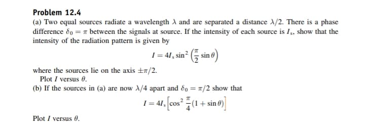 Problem 12.4
(a) Two equal sources radiate a wavelength A and are separated a distance X/2. There is a phase
difference 80 = π between the signals at source. If the intensity of each source is Is, show that the
intensity of the radiation pattern is given by
1 = 41, sin² (sin 6)
where the sources lie on the axis ±/2.
Plot I versus 0.
(b) If the sources in (a) are now X/4 apart and 80 = 7/2 show that
π
41, [cos² (1 + sine)]
Plot I versus 0.