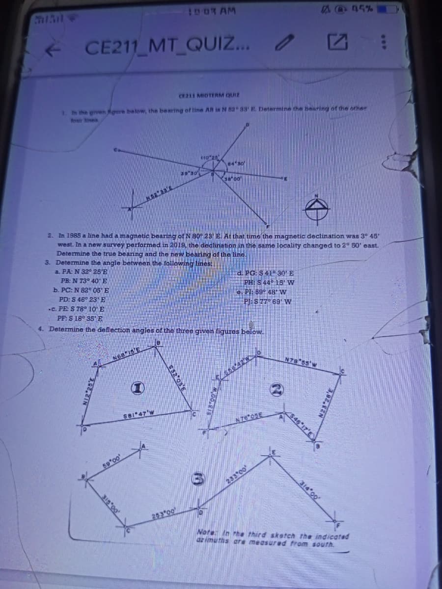 I00R AM
A@45%
CE211 MT QUIZ...
CE211 MIDTERM QUIZ
1. h the given Koure below, the bearing of line AB is N 82 33' E. Determine the bearing of the onher
four ines
110 25
64 so
39 30
38 00
(62 33'E
2. In 1985 a line had a magmetic bearing of N 80° 23' E. At that time the magnetic declination was 3° 48'
west. In a new survey performed in 2019, the declination in the same locality changed to 2° 50' east.
Determine the true bearing and the new bearing of the line.
3. Determine the angle between the following lines:
a. PA: N 32° 25'E
d. PG: S 41° 300' E
PH: S 44° 15' w
e. PI: 89° 48' W
PJ: S 77° 69' W
PB: N 73° 40'E
b. PC: N 82° 05' E
PD: S 46° 23E
.C. PE: S 78° 10' E
PF: S 18° 35"E
4. Determine the deflection angles of the three given figures below.
N68 15'E
N78 55'w
S81 47'w
N76*05E
59*00
233 00
314 00
253*00
Nore In rhe third sketch the indicated
az imuths are measured from south.
$32 03'E
