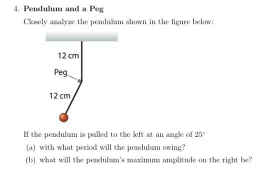 4. Pendulum and a Peg
Closely analyze the pendulum shown in the figure below:
12 cm
Peg.
12 cm
If the pendulum is pulled to the left at an angle of 25°
(a) with what period will the pendulum swing?
(b) what will the pendulum's maximum amplitude on the right be?
