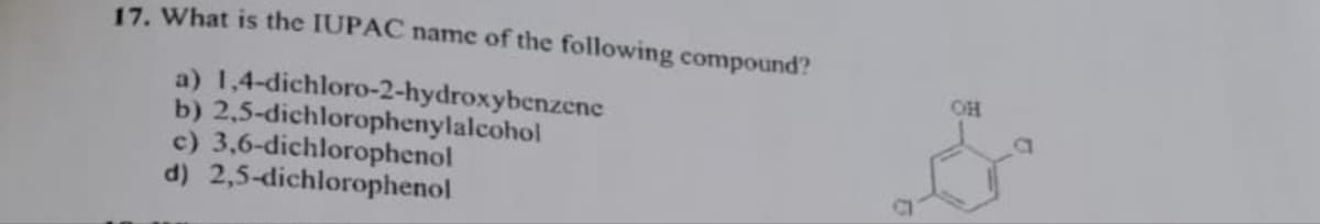 17. What is the IUPAC name of the following compound?
a)
1,4-dichloro-2-hydroxybenzene
b) 2,5-dichlorophenylalcohol
c) 3,6-dichlorophenol
d)
2,5-dichlorophenol
OH