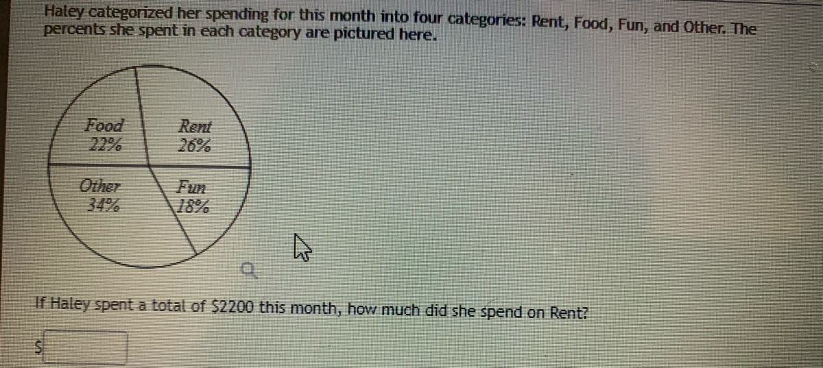 Haley categorized her spending for this month into four categories: Rent, Food, Fun, and Other. The
percents she spent in each category are pictured here.
Food
22%
Rent
26%
Other
34%
Fun
18%
If Haley spent a total of $2200 this month, how much did she spend on Rent?
