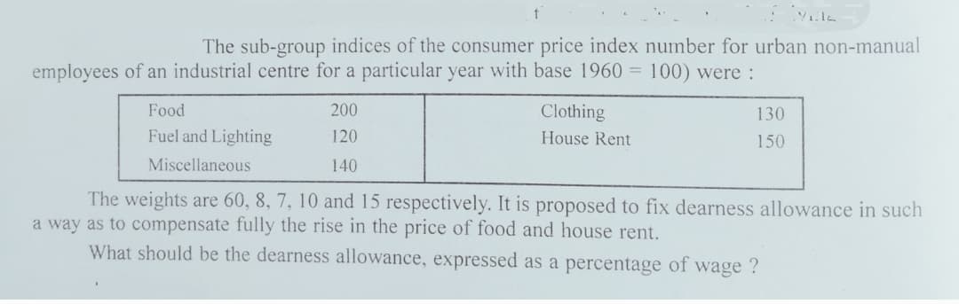 The sub-group indices of the consumer price index number for urban non-manual
employees of an industrial centre for a particular year with base 1960 = 100) were :
Food
200
Clothing
130
Fuel and Lighting
120
House Rent
150
Miscellaneous
140
The weights are 60, 8, 7, 10 and 15 respectively. It is proposed to fix dearness allowance in such
a way as to compensate fully the rise in the price of food and house rent.
What should be the dearness allowance, expressed as a percentage of wage ?
