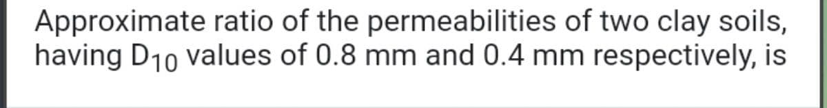 Approximate ratio of the permeabilities of two clay soils,
having D10 values of 0.8 mm and 0.4 mm respectively, is
