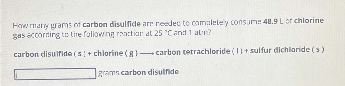 How many grams of carbon disulfide are needed to completely consume 48.9 L of chlorine
gas according to the following reaction at 25 °C and 1 atm?
carbon disulfide (s) + chlorine (g) → carbon tetrachloride (I) + sulfur dichloride (s)
grams carbon disulfide