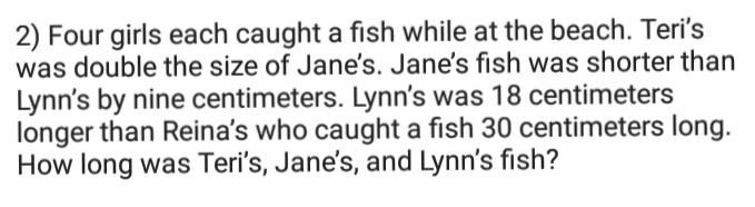 2) Four girls each caught a fish while at the beach. Teri's
was double the size of Jane's. Jane's fish was shorter than
Lynn's by nine centimeters. Lynn's was 18 centimeters
longer than Reina's who caught a fish 30 centimeters long.
How long was Teri's, Jane's, and Lynn's fish?
