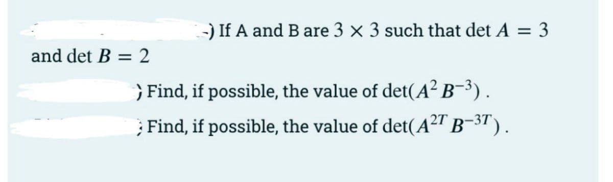 -) If A and B are 3 x 3 such that det A = 3
and det B = 2
} Find, if possible, the value of det(A² B¯³) .
; Find, if possible, the value of det(A²" B-3T).
