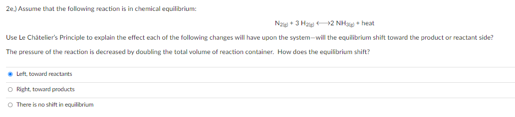 2e,) Assume that the following reaction is in chemical equilibrium:
N2(g) + 3 H2(g) 2 NH3(r) + heat
Use Le Châtelier's Principle to explain the effect each of the following changes will have upon the system-will the equilibrium shift toward the product or reactant side?
The pressure of the reaction is decreased by doubling the total volume of reaction container. How does the equilibrium shift?
O Left, toward reactants
O Right, toward products
O There is no shift in equilibrium
