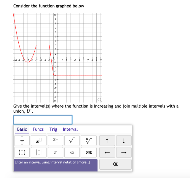 Consider the function graphed below
Jo
89 10
Give the interval(s) where the function is increasing and join multiple intervals with a
union, U .
