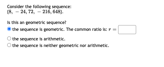 Consider the following sequence:
{8, – 24, 72, – 216, 648}.
Is this an geometric sequence?
the sequence is geometric. The common ratio is: r =|
the sequence is arithmetic.
the sequence is neither geometric nor arithmetic.
