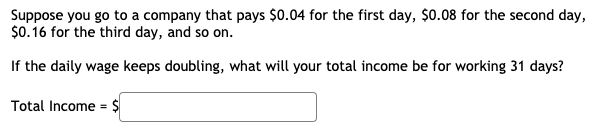 ### Doubling Daily Wage Problem

**Problem Statement:**
Suppose you go to a company that pays $0.04 for the first day, $0.08 for the second day, $0.16 for the third day, and so on.

**Question:**
If the daily wage keeps doubling, what will your total income be for working 31 days?

**Solution:**
To find out the total income for working 31 days, we need to sum up the amount paid each day for all 31 days. The wage pattern follows a geometric sequence:
- Day 1: $0.04
- Day 2: $0.08
- Day 3: $0.16
- ...

The daily wage can be represented as \( 0.04 \times 2^{n-1} \), where \( n \) is the day number.

To find the total income over 31 days, we sum the wages for each day:
\[ \text{Total Income} = 0.04 \times (2^0 + 2^1 + 2^2 + \cdots + 2^{30}) \]

This is a geometric series with the first term \( a = 0.04 \) and common ratio \( r = 2 \). The sum of the first \( n \) terms of a geometric series is given by:
\[ S_n = a \frac{r^n - 1}{r - 1} \]

For our problem, \( n = 31 \), \( a = 0.04 \), and \( r = 2 \):
\[ S_{31} = 0.04 \times \frac{2^{31} - 1}{2 - 1} \]
\[ S_{31} = 0.04 \times (2^{31} - 1) \]

**Calculated using:**
\[ S_{31} = 0.04 \times (2147483648 - 1) \]
\[ S_{31} = 0.04 \times 2147483647 \]
\[ S_{31} = 85899345.88 \]

So, the total income for working 31 days is:
\[ \text{Total Income} = \$85,899,345.88 \]