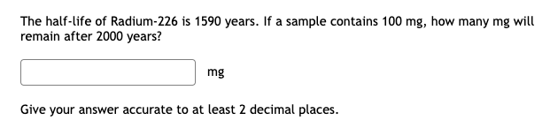 ### Radioactive Decay Calculation Tutorial

**Problem Statement:**

The half-life of Radium-226 is 1590 years. If a sample contains 100 mg, how many mg will remain after 2000 years?

[Interactable Text Box]
```plaintext
___ mg
```
*Give your answer accurate to at least 2 decimal places.*

### Explanation and Solution:

The concept of half-life is used to describe the time it takes for a substance to reduce to half its initial amount due to radioactive decay. Here, we use the decay formula:

\[ N(t) = N_0 \left( \frac{1}{2} \right)^{\frac{t}{T_{1/2}}} \]

Where:
- \( N(t) \) = amount remaining after time \( t \)
- \( N_0 \) = initial amount
- \( t \) = elapsed time
- \( T_{1/2} \) = half-life of the substance

Plugging in the values given:
- \( N_0 = 100 \) mg
- \( t = 2000 \) years
- \( T_{1/2} = 1590 \) years

First, compute the exponent:
\[ \frac{t}{T_{1/2}} = \frac{2000}{1590} \approx 1.26 \]

Now apply to the formula:
\[ N(2000) = 100 \left( \frac{1}{2} \right)^{1.26} \approx 100 \times 0.4156 \approx 41.56 \text{ mg} \]

So, approximately 41.56 mg of Radium-226 will remain after 2000 years.