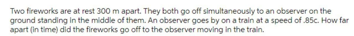 Two fireworks are at rest 300 m apart. They both go off simultaneously to an observer on the
ground standing in the middle of them. An observer goes by on a train at a speed of .85c. How far
apart (in time) did the fireworks go off to the observer moving in the train.
