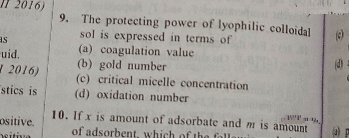 II 2016)
as
uid.
I 2016)
stics is
ositive.
sitiva
9. The protecting power of lyophilic colloidal
sol is expressed in terms of
(a) coagulation value
(b) gold number
(c) critical micelle concentration
(d) oxidation number
BVP ³h,
10. If x is amount of adsorbate and m is amount
of adsorbent, which of the foll
(d)
(a)