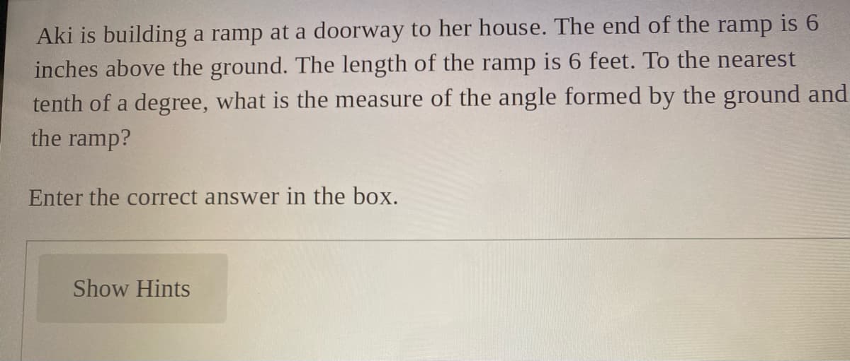 Aki is building a ramp at a doorway to her house. The end of the ramp is 6
inches above the ground. The length of the ramp is 6 feet. To the nearest
tenth of a degree, what is the measure of the angle formed by the ground and
the ramp?
Enter the correct answer in the box.
Show Hints
