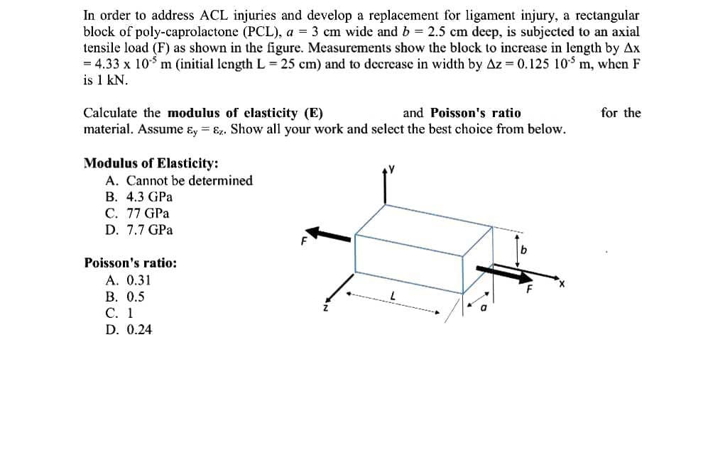 In order to address ACL injuries and develop a replacement for ligament injury, a rectangular
block of poly-caprolactone (PCL), a = 3 cm wide and b = 2.5 cm deep, is subjected to an axial
tensile load (F) as shown in the figure. Measurements show the block to increase in length by Ax
= 4.33 x 10$ m (initial length L = 25 cm) and to decrease in width by Az = 0.125 10S m, when F
is 1 kN.
Calculate the modulus of elasticity (E)
material. Assume ɛy = Ez. Show all your work and select the best choice from below.
and Poisson's ratio
for the
Modulus of Elasticity:
A. Cannot be determined
В. 4.3 GPa
C. 77 GPa
D. 7.7 GPa
Poisson's ratio:
A. 0.31
В. О.5
С. 1
D. 0.24
