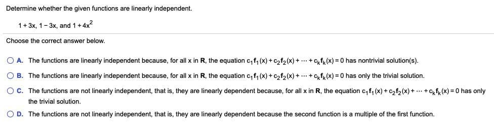 Determine whether the given functions are linearly independent.
1+ 3x, 1-3x, and 1+4x?
Choose the correct answer below.
O A. The functions are linearly independent because, for all x in R, the equation c, f, (x) + c2f2(x) +.+Cfk (x) = 0 has nontrivial solution(s).
O B. The functions are linearly independent because, for all x in R, the equation c, f, (x) + c,f, (x) + ... + c,f, (x) = 0 has only the trivial solution.
O C. The functions are not linearly independent, that is, they are linearly dependent because, for all x in R, the equation c, f, (x) + c,f, (x) + ... +Cfk (x) = 0 has only
the trivial solution.
O D. The functions are not linearly independent, that is, they are linearly dependent because the second function is a multiple of the first function.
