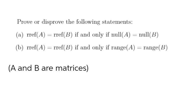 Prove or disprove the following statements:
(a) rref(A) = rref(B) if and only if null(A) = null(B)
%3D
(b) rref(A) = rref(B) if and only if range(A) = range(B)
%3D
(A and B are matrices)
