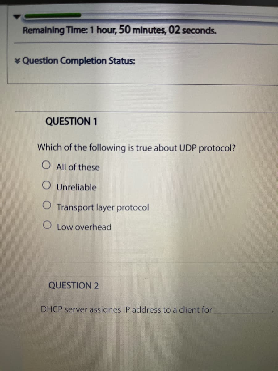 Remaining Time: 1 hour, 50 minutes, 02 seconds.
* Question Completion Status:
QUESTION 1
Which of the following is true about UDP protocol?
O All of these
O Unreliable
O Transport layer protocol
O Low overhead
QUESTION 2
DHCP server assignes IP address to a client for