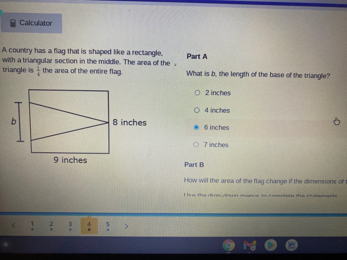 Calculator
A country has a flag that is shaped like a rectangle,
with a triangular section in the middle. The area of thev
triangle is the area of the entire flag.
Part A
What is b, the length of the base of the triangle?
O 2 inches
O 4 inches
8 inches
6 inches
O 7 inches
9 inches
Part B
How will the area of the flag change if the dimensions of t
1 lce the dron-down menus to comnlete the statements
2.
3.
4.
