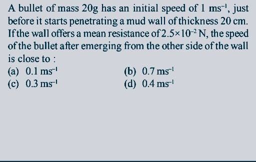 A bullet of mass 20g has an initial speed of 1 ms-', just
before it starts penetrating a mud wall of thickness 20 cm.
Ifthe wall offers a mean resistance of 2.5×102N, the speed
of the bullet after emerging from the other side of the wall
is close to :
(a) 0.1 ms
(c) 0.3 ms
(b) 0.7 ms
(d) 0.4 ms
