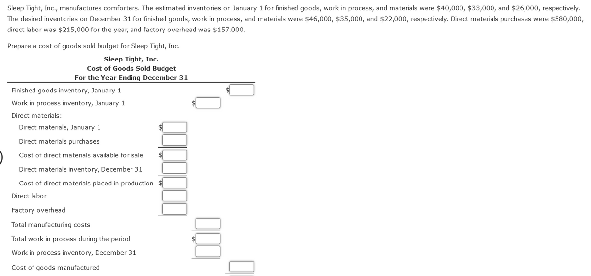 Sleep Tight, Inc., manufactures comforters. The estimated inventories on January 1 for finished goods, work in process, and materials were $40,000, $33,000, and $26,000, respectively.
The desired inventories on December 31 for finished goods, work in process, and materials were $46,000, $35,000, and $22,000, respectively. Direct materials purchases were $580,000,
direct labor was $215,000 for the year, and factory overhead was $157,000.
Prepare a cost of goods sold budget for Sleep Tight, Inc.
Sleep Tight, Inc.
Cost of Goods Sold Budget
For the Year Ending December 31
Finished goods inventory, January 1
Work in process inventory, January 1
Direct materials:
Direct materials, January 1
Direct materials purchases
Cost of direct materials available for sale
$
Direct materials inventory, December 31
Cost of direct materials placed in production $
Direct labor
Factory overhead
Total manufacturing costs
Total work in process during the period
Work in process inventory, December 31
Cost of goods manufactured
000