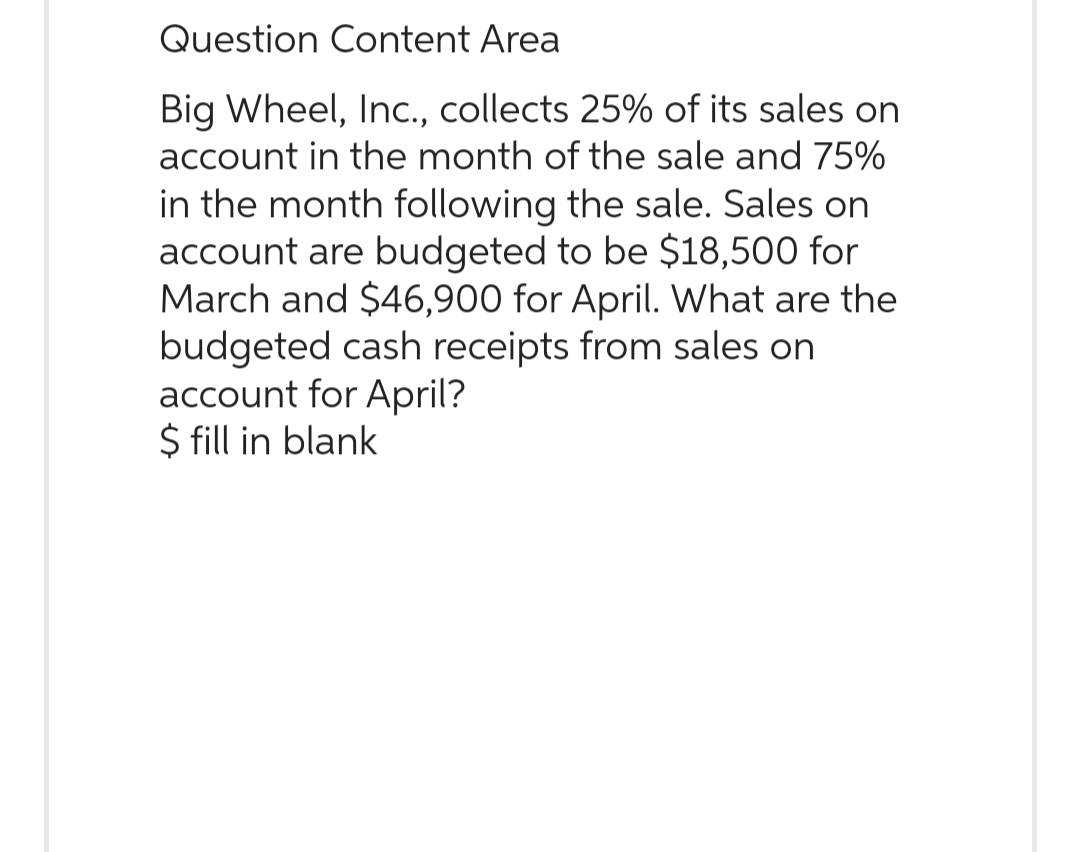 Question Content Area
Big Wheel, Inc., collects 25% of its sales on
account in the month of the sale and 75%
in the month following the sale. Sales on
account are budgeted to be $18,500 for
March and $46,900 for April. What are the
budgeted cash receipts from sales on
account for April?
$ fill in blank