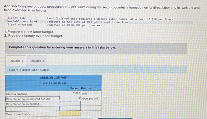 Addison Company budgets production of 2,860 units during the second quarter. Information on its direct labor and its variable and
fixed overhead is as follows:
Direct labor
Variable overhead
Fixed overhead
1. Prepare a direct labor budget.
2. Prepare a factory overhead budget.
Each finished unit requires 5 direct labor hours, at a cost of $10 per hour.
Budgeted at the rate of $12 per direct labor hour.
Budgeted at $650,000 per quarter.
Complete this question by entering your answers in the tabs below.
Required 1 Required 2
Prepare a direct labor budget.
Cost of direct labor.
ADDISON COMPANY
Direct Labor Budget
Units to produce
Direct labor hours required per unit
Direct labor hours needed
Second Quarter
2,860 units
5 hours per unit