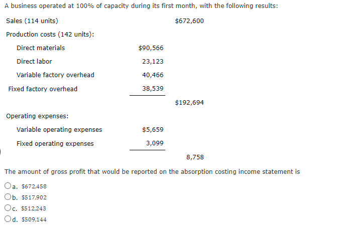 A business operated at 100% of capacity during its first month, with the following results:
Sales (114 units)
$672,600
Production costs (142 units):
Direct materials
Direct labor
Variable factory overhead
Fixed factory overhead
Operating expenses:
Variable operating expenses
Fixed operating expenses
$90,566
23,123
40,466
38,539
$5,659
3,099
$192,694
8,758
The amount of gross profit that would be reported on the absorption costing income statement is
Oa. $672,458
Ob. $517,902
Oc. $512,243
Od. $509,144