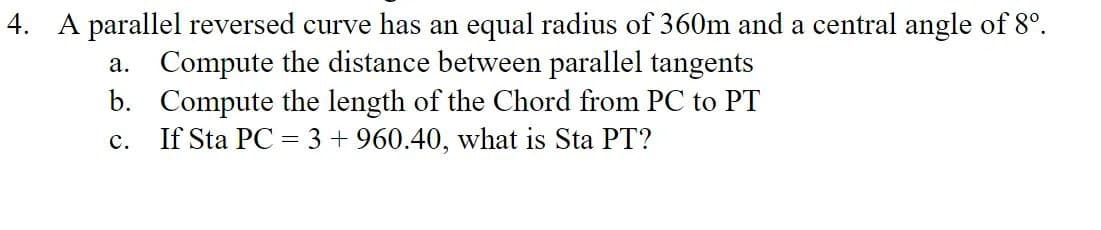 4. A parallel reversed curve has an equal radius of 360m and a central angle of 8º.
a. Compute the distance between parallel tangents
b.
Compute the length of the Chord from PC to PT
If Sta PC = 3 +960.40, what is Sta PT?
C.