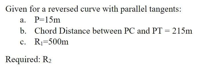 Given for a reversed curve with parallel tangents:
a. P=15m
b. Chord Distance between PC and PT = 215m
c. R₁=500m
Required: R₂