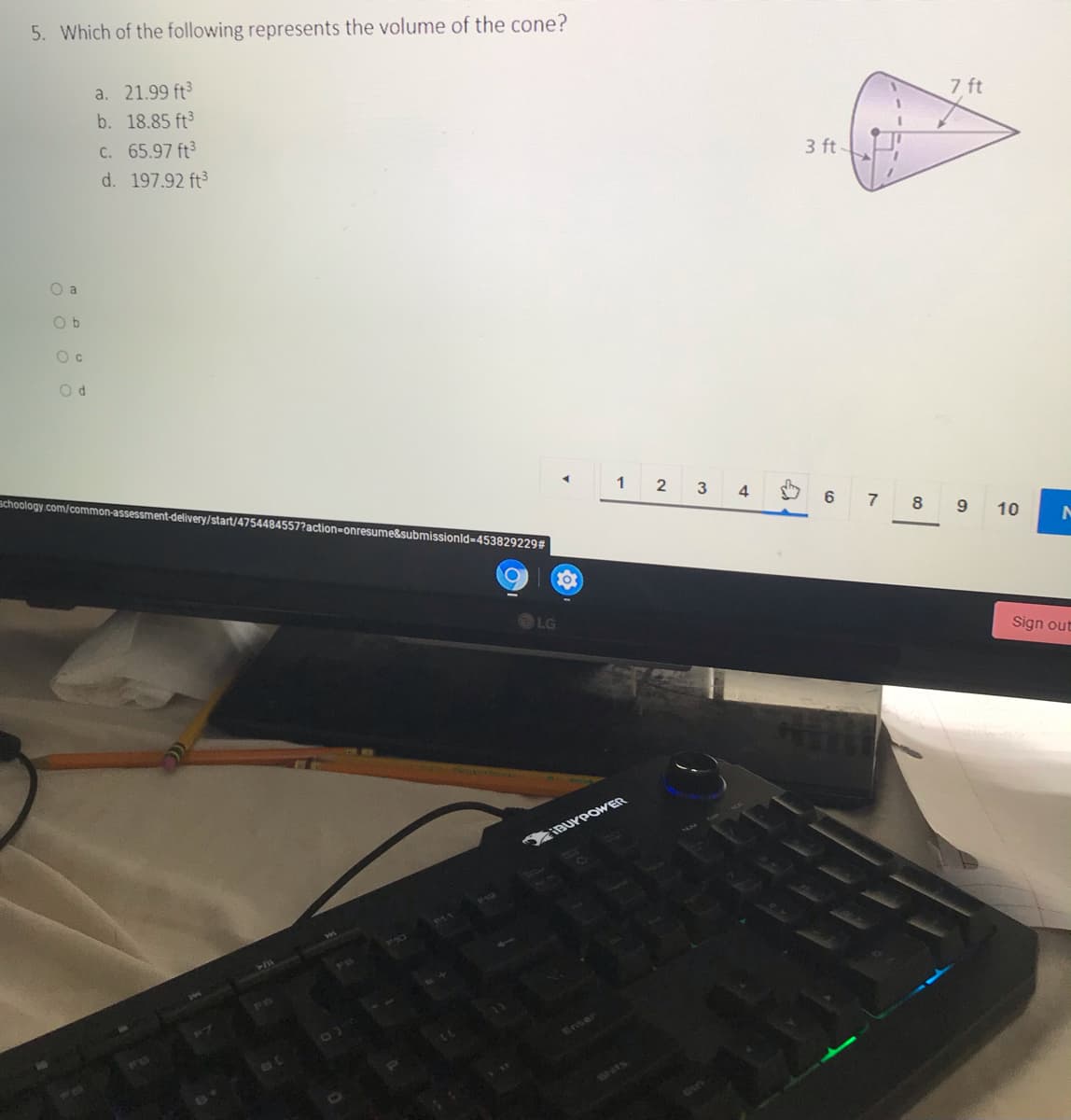5. Which of the following represents the volume of the cone?
7 ft
a. 21.99 ft
b. 18.85 ft
C. 65.97 ft3
3 ft-
d. 197.92 ft3
O a
O b
1
4
schoology.com/common-assessment-delivery/start/4754484557?action-onresume&submissionld=4538292293
6
7
8
9 10
LG
Sign out
IBUYPOWER
