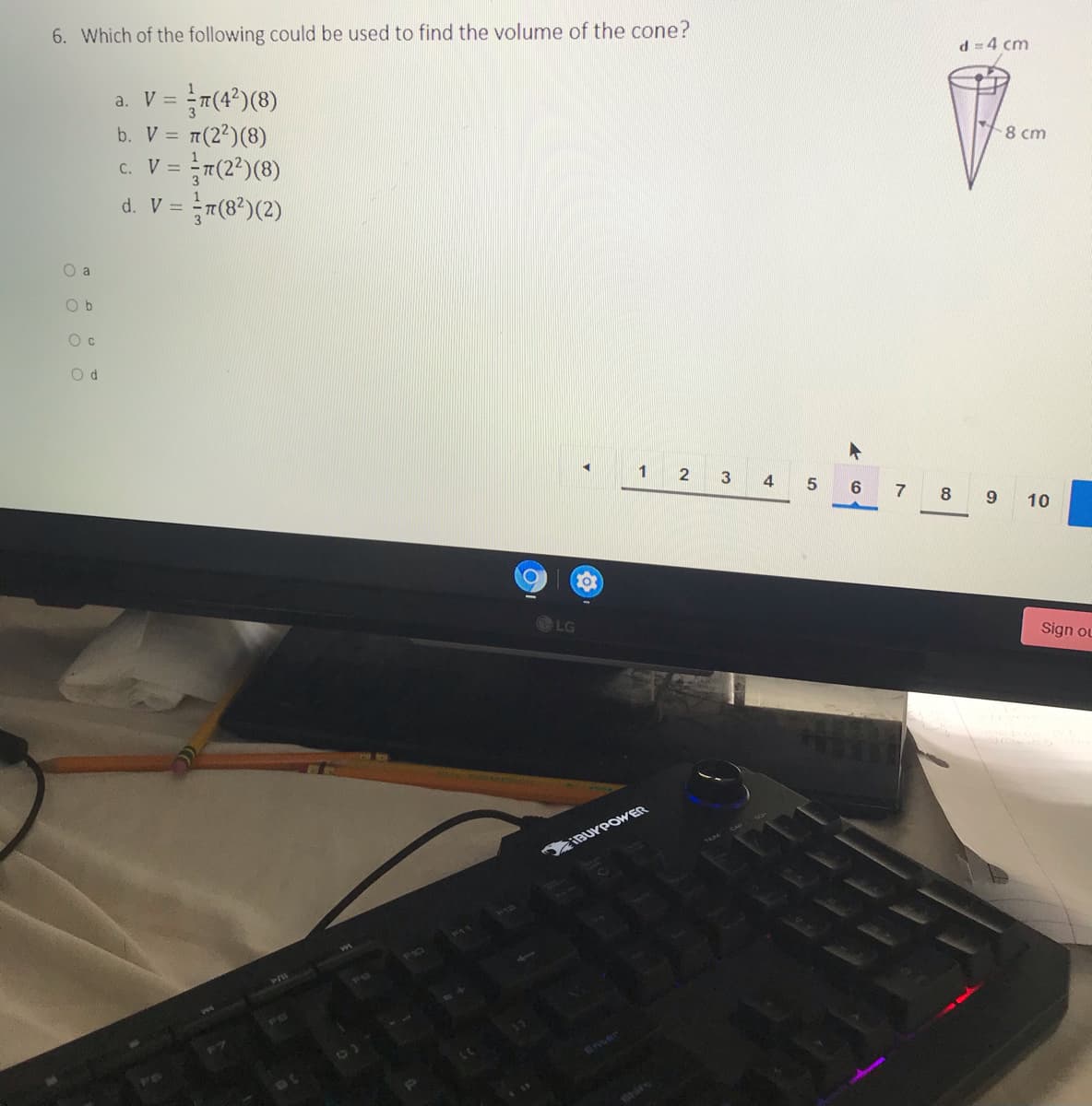 6. Which of the following could be used to find the volume of the cone?
d =4 cm
a. V =
= π(22) (8)
c. V = T(2*)(8)
v = }7(®*)(2)
b. V =
8 cm
d. V =
O a
O b
1
4
6
7
8
10
LG
Sign ou
SIBUYPOWER
101air
