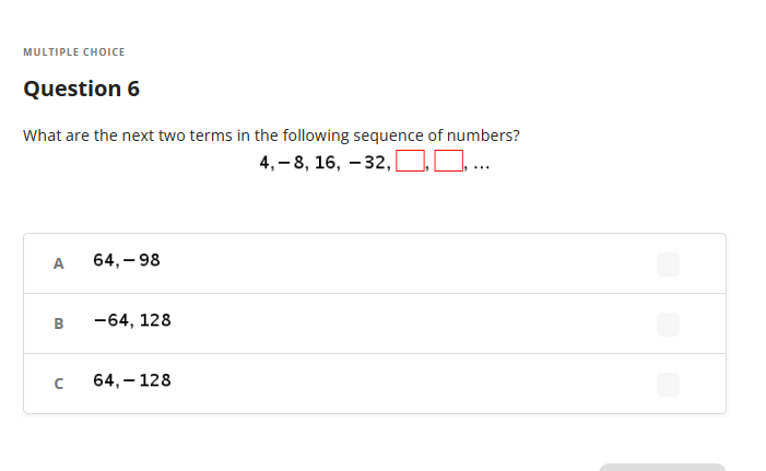 MULTIPLE CHOICE
Question 6
What are the next two terms in the following sequence of numbers?
4,-8, 16, -32,
....
A
B
с
64,-98
-64, 128
64, 128
-