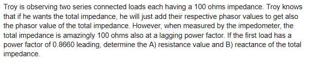 Troy is observing two series connected loads each having a 100 ohms impedance. Troy knows
that if he wants the total impedance, he will just add their respective phasor values to get also
the phasor value of the total impedance. However, when measured by the impedometer, the
total impedance is amazingly 100 ohms also at a lagging power factor. If the first load has a
power factor of 0.8660 leading, determine the A) resistance value and B) reactance of the total
impedance.

