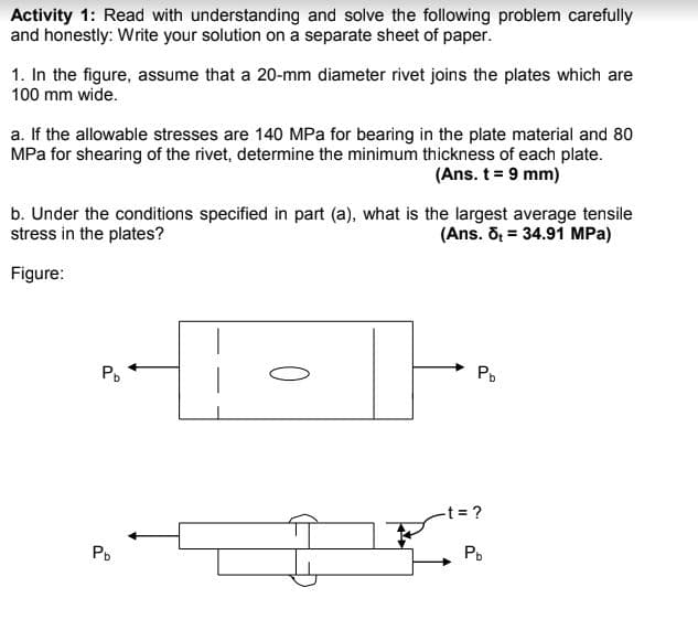 Activity 1: Read with understanding and solve the following problem carefully
and honestly: Write your solution on a separate sheet of paper.
1. In the figure, assume that a 20-mm diameter rivet joins the plates which are
100 mm wide.
a. If the allowable stresses are 140 MPa for bearing in the plate material and 80
MPa for shearing of the rivet, determine the minimum thickness of each plate.
(Ans. t = 9 mm)
b. Under the conditions specified in part (a), what is the largest average tensile
stress in the plates?
(Ans. õ = 34.91 MPa)
Figure:
Po
Po
-t ?
Po
