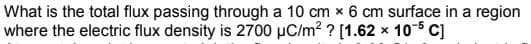 What is the total flux passing through a 10 cm x 6 cm surface in a region
where the electric flux density is 2700 µC/m? ? [1.62 x 10-5 C]
