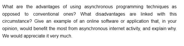 What are the advantages of using asynchronous programming techniques as
opposed to conventional ones? What disadvantages are linked with this
circumstance? Give an example of an online software or application that, in your
opinion, would benefit the most from asynchronous internet activity, and explain why.
We would appreciate it very much.