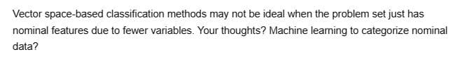 Vector space-based classification methods may not be ideal when the problem set just has
nominal features due to fewer variables. Your thoughts? Machine learning to categorize nominal
data?