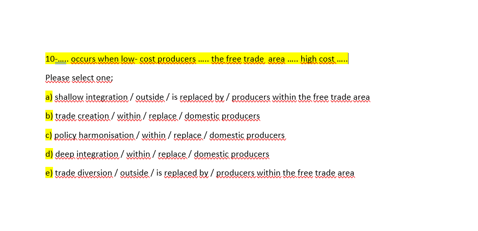 10-. occurs when low- cost producers . the free trade area
- high cost ..
.....
wwww
Please select one;
a) shallow integration / outside / is replaced by / producers within the free trade area
m
b) trade creation /within / replace / domestic producers
c) policy harmonisation / within / replace / domestic producers
d) deep integration / within / replace / domestic producers
e) trade diversion / outside / is replaced by / producers within the free trade area
