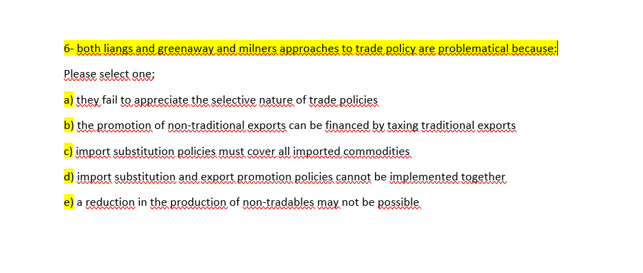 6- both liangs and greenaway and milners approaches to trade policy are problematical because:
Please select one;
a) they fail to appreciate the selective nature of trade policies
b) the promotion of non-traditional exports can be financed by taxing traditional exports
c) import substitution policies must cover all imported commodities
d) import substitution and export promotion policies cannot be implemented together
e) a reduction in the production of non-tradables may not be possible
