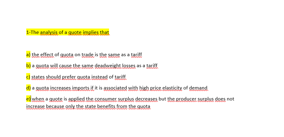 1-The analysis of a guote implies that
a) the effect of guota on trade is the same as a tariff
b) a guota will cause the same deadweight losses as a tariff
c) states should prefer guota instead of tariff
d) a quota increases imports if it is associated with high price elasticity of demand
e) when a quote is applied the consumer surplus decreases but the producer surplus does not
increase because only the state benefits from the quota
