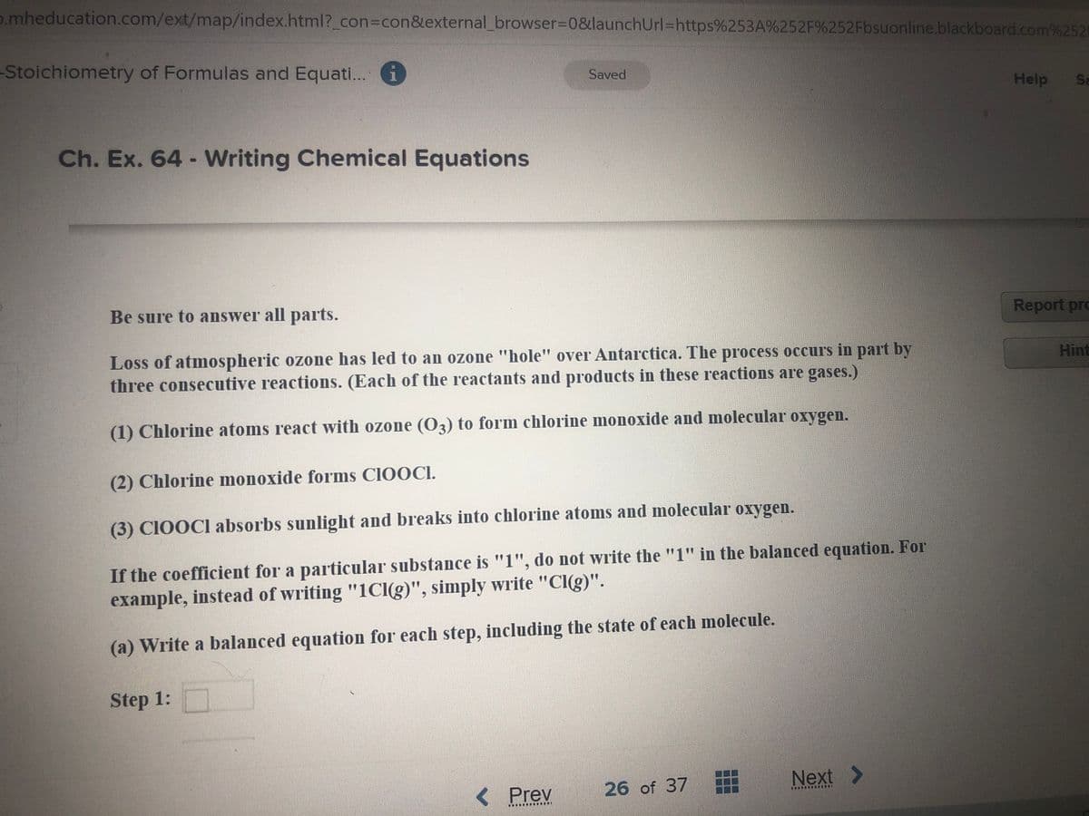 o.mheducation.com/ext/map/index.html?_con3Dcon&external_browser%3D0&launchUrl=https%253A%252F%252Fbsuonline.blackboard.com%2521
-Stoichiometry of Formulas and Equati... i
Saved
Help
Se
Ch. Ex. 64- Writing Chemical Equations
Be sure to answer all parts.
Report pro
Loss of atmospheric ozone has led to an ozone "hole" over Antarctica. The process occurs in part by
three consecutive reactions. (Each of the reactants and products in these reactions are gases.)
Hint
(1) Chlorine atoms react with ozone (O3) to form chlorine monoxide and molecular oxygen.
(2) Chlorine monoxide forms CIOOCI.
(3) CIOOCI absorbs sunlight and breaks into chlorine atoms and molecular oxygen.
If the coefficient for a particular substance is "1", do not write the "1" in the balanced equation. For
example, instead of writing "1CI(g)", simply write "Cl(g)".
(a) Write a balanced equation for each step, including the state of each molecule.
Step 1:
26 of 37
Next >
< Prev
.........
......
