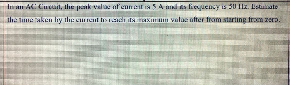 In an AC Circuit, the peak value of current is 5 A and its frequency is 50 Hz. Estimate
the time taken by the current to reach its maximum value after from starting from zero.
