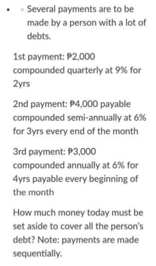 • Several payments are to be
made by a person with a lot of
debts.
1st payment: P2,000
compounded quarterly at 9% for
2yrs
2nd payment: P4,000 payable
compounded semi-annually at 6%
for 3yrs every end of the month
3rd payment: P3,000
compounded annually at 6% for
4yrs payable every beginning of
the month
How much money today must be
set aside to cover all the person's
debt? Note: payments are made
sequentially.
