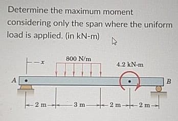 Determine the maximum moment
considering only the span where the uniform
load is applied. (in kN-m)
800 N/m
4.2 kN-m
A.
- 2 m-
3 m
2 m--2 m-
