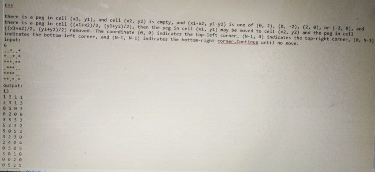 C++
there is a peg in cell (x1, y1), and cell (x2, y2) is empty, and (x1-x2, y1-y2) is one of (0, 2), (0, -2), (2, e), or (-2, 0), and
there is a peg in cell ((x1+x2)/2, (yl+y2)/2), then the peg in cell (x1, y1) may be moved to cell (x2, y2) and the peg in cell
((x1+x2)/2, (yl+y2)/2) removed. The coordinate (e, 0) indicates the top-left corner, (N-1, e) indicates the top-right corner, (0, N-1)
indicates the bottom-left corner, and (N-1, N-1) indicates the bottom-right corner.Continue until no move.
input:
output:
13
1311
3313
0503
e 2 0 0
3533
5232
5 052
3 2 3 0
2 4 0 4
0 3 0 5
3010
0 0 2 0
0525
