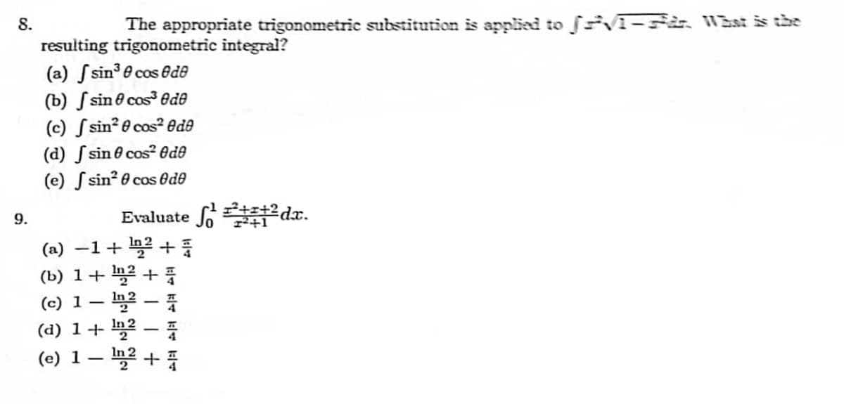 8.
9.
The appropriate trigonometric substitution is applied to JVT-in. What is the
resulting trigonometric integral?
(a) sin³0 cos de
sin cos de
sin² cos² ede
(b)
(c)
(d)
(e)
sin cos2 Ode
0
sin²0 cos de
Evaluate ¹²dx.
(a) −1+ ¹² +
(b) 1 + ¹2 +
(c) 1-
In2-4
(d) 1 + ¹2 -
(e) 1 - ¹2 +