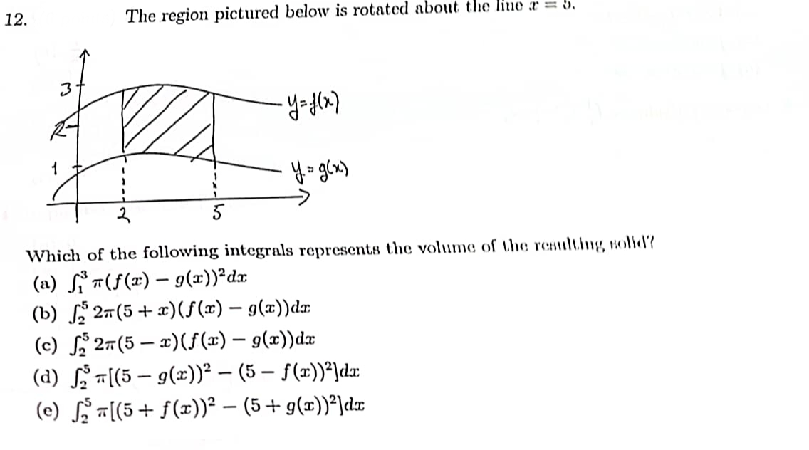 12.
3
R-
The region pictured below is rotated about the line = 5.
• Y= f(x)
y.= g(x)
Which of the following integrals represents the volume of the resulting solid?
(a) f(f(x) - g(x))²dx
(b) ₂2π(5+x)(ƒ(x) — g(x))dx
(c) ₂2n(5 - x)(f(x) — g(x))dx
(d) [(5 – g(x))² − (5 — ƒ(x))²]dx
(e) ₂π[(5+ ƒ(x))² − (5 + g(x))²]dx